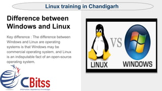 Difference between
Windows and Linux
Key difference : The difference between
Windows and Linux are operating
systems is that Windows may be
commercial operating system, and Linux
is an indisputable fact of an open-source
operating system.
Linux training in Chandigarh
 