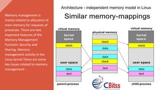 Memory management is
mainly related to allocation of
main memory for requests of
processes. There are two
important features of the
Memory Management
Function: Security and
Sharing. Memory
management activity in the
Linux kernel There are some
key issues related to memory
management :
Architecture - independent memory model in Linux
 