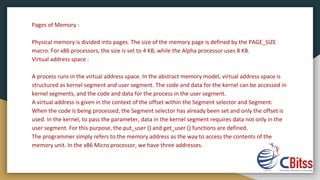 Pages of Memory :
Physical memory is divided into pages. The size of the memory page is defined by the PAGE_SIZE
macro. For x86 processors, the size is set to 4 KB, while the Alpha processor uses 8 KB.
Virtual address space :
A process runs in the virtual address space. In the abstract memory model, virtual address space is
structured as kernel segment and user segment. The code and data for the kernel can be accessed in
kernel segments, and the code and data for the process in the user segment.
A virtual address is given in the context of the offset within the Segment selector and Segment.
When the code is being processed, the Segment selector has already been set and only the offset is
used. In the kernel, to pass the parameter, data in the kernel segment requires data not only in the
user segment. For this purpose, the put_user () and get_user () functions are defined.
The programmer simply refers to the memory address as the way to access the contents of the
memory unit. In the x86 Micro processor, we have three addresses.
 