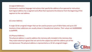 (i) Logical Addresses :
Contained in machine language instructions that specify the address of an operand or instruction.
Each logical address has a segment and offset that represents the distance from the beginning of the
segment to the real address.
(ii) Linear Address :
A single 32-bit unsigned integer that can be used to process up to 4 GB of data and up to 232
locations.Linear addresses are usually shown in hexadecimal notation; Their values ​​are 0x00000000
to 0xffffffff.
(iii) Physical Address :
The physical address is used to address the memory cells included in the memory chip.
They match electrical signals that are sent to the subject bus with the address pin of the
microprocessor.The physical address is represented as a 32-bit unsigned integer.
 