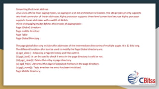 Converting the Linear address :
Linux uses a three-level paging model, so paging on a 64-bit architecture is feasible. The x86 processor only supports
two-level conversion of linear addresses.Alpha processor supports three-level conversion because Alpha processor
supports linear addresses with a width of 64 bits
Three level paging model defines three types of paging table :
Page (Global) directory
Page middle directory
Page Table
Page Global Directory :
The page global directory includes the addresses of the intermediate directories of multiple pages. It is 12 bits long.
The different functions that can be used to modify the Page Global directory are:
(i) pgd_alloc () : Allocates a Page Directory and filles with 0.
(ii) pgd_bad() :It can be used to check if entry in the page directory is valid or not.
(iii) pgd_clear() : Delete the entry in page directory.
(iv) pgd_free() :Advertise the page of allocated memory in the page directory.
(v) pgd_none() : Tests whether the entry has been initialized.
Page Middle Directory :
 