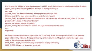 This includes the address of several page tables. It's 13 bit length. Actions used to handle page middle directory:
(i) pmd_alloc() : Allocates a Page Middle directory to manage memory in
user area.
(ii) pmd_bad() :Test whether the entry in the page mid directory is valid.
(iii) pmd_clear() :The page removes entries in central entries is valid.
(iv) pmd_free() :A page central directory for memory in the user section releases. (v) pmd_offset (): The page
gives an entry address in the central directory
Which is the address allotted in the logic.
(vi) pmd_none() : Tests whether the entry in the page middle directory has been
set.
Page Table :
Each page table entry points to a page frame. It is 25 bits long. When modifying the contents of the memory
page, set the 'dirty' attribute. The page table entry contains a number of flags that describe the legal access
mode of the memory page and its status:
PAGE_NONE : No physical memory page is referenced by page table entry.
PAGE_SHARE : All types of Access are permitted.
 
