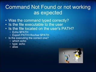 Command Not Found or not working as expected Was the command typed correctly? Is the file executable to the user Is the file located on the user's PATH? Echo $PATH Export PATH=/foo/bar:$PATH Is the executing the correct one? which echo   type  echo alias  