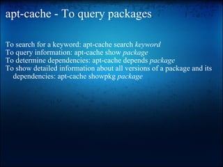apt-cache - To query packages To search for a keyword: apt-cache search  keyword   To query information: apt-cache show  package   To determine dependencies: apt-cache depends  package To show detailed information about all versions of a package and its dependencies: apt-cache showpkg  package  