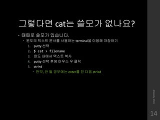 ???? cat? ??? ????
? ??? ??? ????.
? ??? ??? ??? ???? terminal? ??? ????
1. putty ??
2. $ cat > filename
3. ?? ??? ??? ??
4. putty ?? ?? ??? ? ??
5. ctrl+d
? ??, ? ? ???? enter? ? ?? ctrl+d
LinuxTerminal
14
 