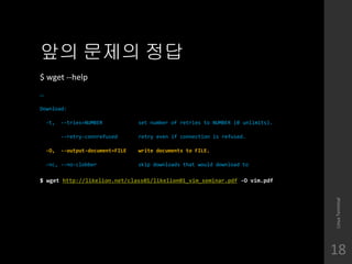 ?? ??? ??
$ wget --help

Download:
-t, --tries=NUMBER set number of retries to NUMBER (0 unlimits).
--retry-connrefused retry even if connection is refused.
-O, --output-document=FILE write documents to FILE.
-nc, --no-clobber skip downloads that would download to
$ wget http://likelion.net/class01/likelion01_vim_seminar.pdf -O vim.pdf
LinuxTerminal
18
 