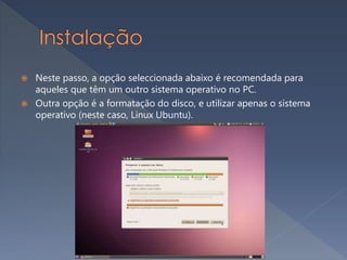  Neste passo, a opção seleccionada abaixo é recomendada para
aqueles que têm um outro sistema operativo no PC.
 Outra opção é a formatação do disco, e utilizar apenas o sistema
operativo (neste caso, Linux Ubuntu).
 