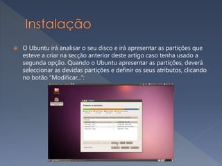  O Ubuntu irá analisar o seu disco e irá apresentar as partições que
esteve a criar na secção anterior deste artigo caso tenha usado a
segunda opção. Quando o Ubuntu apresentar as partições, deverá
seleccionar as devidas partições e definir os seus atributos, clicando
no botão “Modificar…“:
 