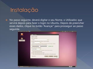  No passo seguinte, deverá digitar o seu Nome, o Utilizador, que
servirá depois para fazer o login no Ubuntu. Depois de preencher
esses dados, clique no botão “Avançar” para prosseguir ao passo
seguinte.
 
