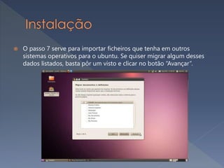  O passo 7 serve para importar ficheiros que tenha em outros
sistemas operativos para o ubuntu. Se quiser migrar algum desses
dados listados, basta pôr um visto e clicar no botão “Avançar”.
 