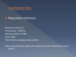  Requisitos mínimos:
Requisitos Mínimos:
Processador: 700MHz;
Memória RAM: 512MB;
Disco: 4GB;
Placa Gráfica: qualquer placa gráfica
Nota: A performance gráfica do sistema operativo depende da placa
gráfica.
 