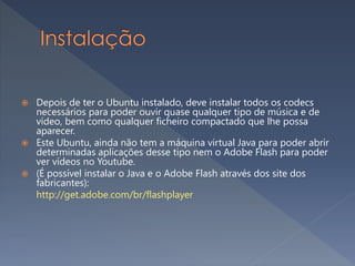  Depois de ter o Ubuntu instalado, deve instalar todos os codecs
necessários para poder ouvir quase qualquer tipo de música e de
vídeo, bem como qualquer ficheiro compactado que lhe possa
aparecer.
 Este Ubuntu, ainda não tem a máquina virtual Java para poder abrir
determinadas aplicações desse tipo nem o Adobe Flash para poder
ver vídeos no Youtube.
 (É possível instalar o Java e o Adobe Flash através dos site dos
fabricantes):
http://get.adobe.com/br/flashplayer
 