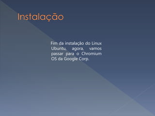 Fim da instalação do Linux
Ubuntu, agora, vamos
passar para o Chromium
OS da Google Corp.
 