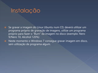  Se gravar a imagem do Linux Ubuntu num CD, deverá utilizar um
programa próprio de gravação de imagens, utilize um programa
próprio para fazer o “Burn” da imagem no disco (exemplo: Nero
9/Nero 10, Alcohol 120%)
 Neste momento o Windows 7 consegue gravar imagem em disco,
sem utilização de programa algum.
 