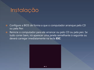 Configure a BIOS de forma a que o computador arranque pelo CD
ou pela Pen
 Reinicie o computador para ele arrancar ou pelo CD ou pela pen. Se
tudo correr bem, irá aparecer uma janela semelhante à seguinte ou
deverá carregar imediatamente na tecla ESC:
 