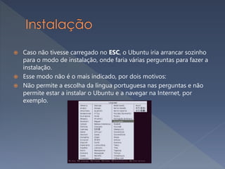  Caso não tivesse carregado no ESC, o Ubuntu iria arrancar sozinho
para o modo de instalação, onde faria várias perguntas para fazer a
instalação.
 Esse modo não é o mais indicado, por dois motivos:
 Não permite a escolha da língua portuguesa nas perguntas e não
permite estar a instalar o Ubuntu e a navegar na Internet, por
exemplo.
 
