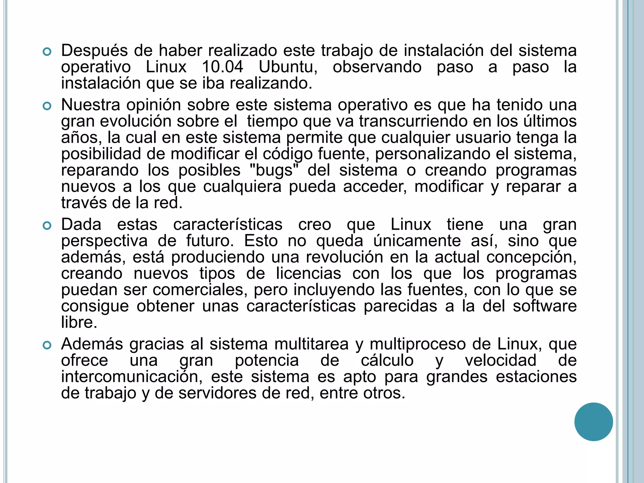 Centrándonos más en el tema del trabajo, nuestra opinión, tanto teórica como práctica, es que es un sistema muy estable, apto y recomendable para cualquier informático, no solo con la gran cantidad de sistemas de ficheros y protocolos de red que es capaz de utilizar, sino que además ofrece una gran posibilidad de desarrollo, gran potencia en entorno gráfico, tanto desde el punto de vista de usuario como de programador, y una interfaz de red que permite la fácil comunicación entre sistemas UNIX, o cualquier otro sistema operativo actual.El único inconveniente que hemos encontrado a este sistema es que para un usuario de nivel bajo-medio, puede que sea un golpe un poco duro encontrarse con un sistema operativo por línea de comandos, con multitarea real, cosas poco usuales en el resto de sistemas que suelen emular la multitarea desde un entorno visual. Esto se está intentando mejorar, creando mejores programas de instalación y utilizando interfaces gráficas más intuitivas.