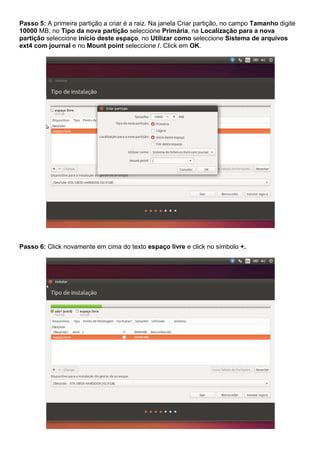 Passo 5: A primeira partição a criar é a raiz. Na janela Criar partição, no campo Tamanho digite
10000 MB, no Tipo da nova partição seleccione Primária, na Localização para a nova
partição seleccione início deste espaço, no Utilizar como seleccione Sistema de arquivos
ext4 com journal e no Mount point seleccione /. Click em OK.
Passo 6: Click novamente em cima do texto espaço livre e click no símbolo +.
 