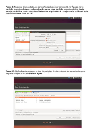 Passo 9: Na janela Criar partição, no campo Tamanho deixar como está, no Tipo da nova
partição seleccione Lógica, na Localização para a nova partição seleccione início deste
espaço, no Utilizar como seleccione Sistema de arquivos ext4 com journal e no Mount point
seleccione /home. Click em OK.
Passo 10: No final deste processo, a lista de partições do disco deverá ser semelhante ao da
seguinte imagem. Click em Instalar Agora.
 