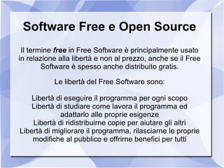Software Free e Open Source Il termine  free  in Free Software è principalmente usato in relazione alla libertà e non al prezzo, anche se il Free Software è spesso anche distribuito gratis. Le libertà del Free Software sono: ,[object Object]