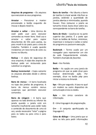 92
Arquivos de programas – Os arquivos
que executam os seus programas.
Arrastar – Pressionar e manter
pressionado o botão esquerdo do
mouse e depois movê-lo.
Arrastar e soltar – Uma técnica de
você pode usar para executar
comandos ou mover itens. Você usa o
arrastar e soltar para copiar
documentos de CDs para pastas, ou
para movê-lo da pasta para a área de
trabalho. Também é usado quando
instalamos um novo tema de cores ou
ícones no Ubuntu.
Backup – A cópia de segurança de
seus arquivos, A cópia dos arquivos de
backup pode ser restaurada para
substituir os originais.
Backup incremental – Copia somente
os arquivos alterados desde o último
backup.
Barra de menus – A barra localizada
no topo das janelas de programas. A
barra de menus contém menus
suspensos que permitem executar
comandos.
Barra de rolagem – A barra que
aparece no lado direito ou inferior da
janela quando a janela está em
tamanho insuficiente para exibir todo
o conteúdo do documento de uma só
vez, sendo necessário “rolar” a página
para os lados ou para cima e para
baixo.
Barra de tarefas – No Ubuntu a barra
de tarefas é o local aonde irão ficar as
janelas, exibindo a quantidade de
janelas abertas e minimizadas, quando
houver. Para restaurar a janela ao
tamanho inicial, basta clicar sobre seu
correspondente na barra de tarefas.
Barra de título – Localiza-se na parte
superior das janelas. É a parte que
ficam os botões de fechar, minimizar,
maximizar e restaurar e exibe o nome
do programa ou pastaem execução.
Bookmark – Termo usado por um
navegador para representar um site
da web frequentemente visitado.
Também chamado de favoritar.
Boot – Ver Partida.
Botão – As opção em uma janela de
programa em que se pode clicar para
realizar determinada ação. Por
exemplo, clicar no botão play para
iniciar a música no Amarok.
bps – Bits por segundo. A taxa no qual
um modem ou outro dispositivo de
comunicação envia os dados.
Byte – Um único caractere de
informação.
C – Uma linguagem de programação.
C++ - O conjunto aperfeiçoado da
linguagem C.
Caixa de diálogo – Uma janela que se
abre na tela para pedir informações
 