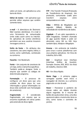 94
sobre um ícone, um aplicativo ou uma
barra de título.
Editor de textos – Um aplicativo que
permite editar arquivos que contêm
somente texto.
e-mail – A abreviatura de Electronic
Mail (correio eletrônico). O e-mail é
uma ferramenta de comunicação
entre redes assim como na internet.
Os aplicativos de correio eletrônico
permitem aos seus usuários trocarem
mensagens entre si.
Estilo da fonte – Os atributos dos
caracteres, tais como negrito,itálico, e
outros como sublinhado, sombreado
ou contorno.
Favorito – Ver Bookmark.
Fonte – Um conjunto de caracteres de
um tipo, estilo e tamanhoespecíficos
Também pode-se designar fonte o
arquivo que contém os códigos de
determinado programa.
Formatação – O processo de
configurar um disco para que uma
unidade de disco possa ler suas
informações e gravar informações no
disco (não confundir com formatação
de caracteres).
Fragmentado – É considerado
fragmentado, um arquivo que se
encontra espalhado em várias partes
pela extensão do disco rígido.
FTP – File Transfer Protocol (Protocolo
de Transferência de Arquivos). Um
protocolo, comumente usado para
transferir arquivos entre
computadoresem rede.
GBps – Milhão de Megabytes por
segundo (Mbps). Medida de
velocidade de transferência de dados.
Gigabyte – É um valor equivalente a
1024 megabytes. Também chamado
de giga quando falado e pode ser
abreviado como GB ou GiB. Veja
também Byte, Kilobyte e Megabyte.
Gnome – Um ambiente de trabalho
para Linux e outras plataformas com
seus próprios aplicativos. Ver Área de
trabalho, GUI e KDE.
GUI – Graphical User Interface
(Interface Gráfica de Usuário).
Exemplo: Gnome, KDE, XFCE. Ver Área
de trabalho, Gnomee KDE.
HD – Ver Disco Rígido.
Home Page – A primeira página
carregada quando você inicia o
navegador de internet, ou a primeira
página de um site da web.
Hover – Posicionar o ponteiro do
mouse sobre um objeto durante
alguns segundos. Se o recurso de
balões de ajudaestiver ativo, uma dica
aparecerá sobre a maioria dos itens na
tela, como ícones e controles de
janelas.
 