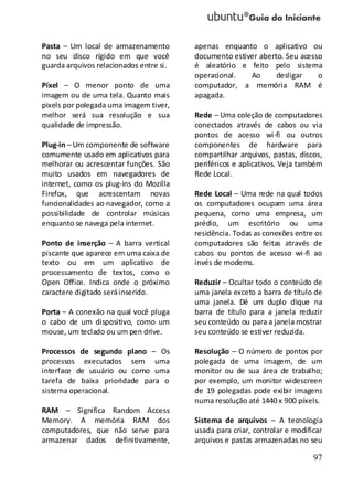 97
Pasta – Um local de armazenamento
no seu disco rígido em que você
guarda arquivos relacionados entre si.
Píxel – O menor ponto de uma
imagem ou de uma tela. Quanto mais
pixels por polegada uma imagem tiver,
melhor será sua resolução e sua
qualidade de impressão.
Plug-in – Um componente de software
comumente usado em aplicativos para
melhorar ou acrescentar funções. São
muito usados em navegadores de
internet, como os plug-ins do Mozilla
Firefox, que acrescentam novas
funcionalidades ao navegador, como a
possibilidade de controlar músicas
enquanto se navega pela internet.
Ponto de inserção – A barra vertical
piscante que aparece em uma caixa de
texto ou em um aplicativo de
processamento de textos, como o
Open Office. Indica onde o próximo
caractere digitado seráinserido.
Porta – A conexão na qual você pluga
o cabo de um dispositivo, como um
mouse, um teclado ou um pen drive.
Processos de segundo plano – Os
processos executados sem uma
interface de usuário ou como uma
tarefa de baixa prioridade para o
sistema operacional.
RAM – Significa Random Access
Memory. A memória RAM dos
computadores, que não serve para
armazenar dados definitivamente,
apenas enquanto o aplicativo ou
documento estiver aberto. Seu acesso
é aleatório e feito pelo sistema
operacional. Ao desligar o
computador, a memória RAM é
apagada.
Rede – Uma coleção de computadores
conectados através de cabos ou via
pontos de acesso wi-fi ou outros
componentes de hardware para
compartilhar arquivos, pastas, discos,
periféricos e aplicativos. Veja também
Rede Local.
Rede Local – Uma rede na qual todos
os computadores ocupam uma área
pequena, como uma empresa, um
prédio, um escritório ou uma
residência. Todas as conexões entre os
computadores são feitas através de
cabos ou pontos de acesso wi-fi ao
invés de modems.
Reduzir – Ocultar todo o conteúdo de
uma janela exceto a barra de título de
uma janela. Dê um duplo clique na
barra de título para a janela reduzir
seu conteúdo ou para a janela mostrar
seu conteúdo se estiver reduzida.
Resolução – O número de pontos por
polegada de uma imagem, de um
monitor ou de sua área de trabalho;
por exemplo, um monitor widescreen
de 19 polegadas pode exibir imagens
numa resolução até 1440 x 900 píxels.
Sistema de arquivos – A tecnologia
usada para criar, controlar e modificar
arquivos e pastas armazenadas no seu
 