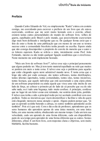 1
Prefácio
Quando Carlos Eduardo do Val, ou simplesmente "Kadu" entrou em contato
comigo, me convidando para escrever o prefácio de um livro que ele estava
escrevendo, confesso que me senti muito honrado com o convite, afinal,
existem tantas outras personalidades do mundo do software livre, velhos de
guerra, espalhados pelo Brasil e pelo mundo, que possivelmente escreveriam
algo mais bem delineado e inteligente que eu. De qualquer forma creio que o
fato de estar a frente de uma publicação que em menos de um ano se tornou
sucesso entre a comunidade brasileira tenha pesado na escolha. Espero ainda
que não consiga desempenhar o propósito do convite da maneira que o autor e
os leitores esperam. Kadu se referiu a mim, inicialmente como Prof. João
Fernando, mesmo eu não tendo qualquer ligação acadêmica que o envolvesse.
Neste momento me senti duplamente honrado.
"Mais um livro de software livre?", talvez esse seja o principal pensamento
que alguns poderão ter. Mas já tem tanto material espalhado na rede que muitos
se perdem em meio a tanta coisa. E talvez esse seja o problema para aqueles
que estão chegando agora neste admirável mundo novo. É tanta coisa que o
leigo não sabe por onde começar, são tantos softwares, tantas distribuições,
tantos idiomas suportados, tantas comunidades, tantos sites, tantas iniciativas,
tantas licenças, que aquele indivíduo que está acostumado a uma cópia pirata
de um software proprietário ou ainda aquele que viveu uma vida inteira de um
lado da força, ao colocar o primeiro pé do lado de cá percebe que ou ele não
sabe nada, ou é tudo uma bagunça, tudo muito confuso. A princípio, confesso
que no lugar de um leitor como este retratado, me sentiria deste jeito, perdido.
E talvez essa tenha a sido a principal razão por ter aceitado contribuir com esse
prefácio. Todas as iniciativas que visem desmistificar e facilitar a vida de quem
está chegando merecem nossa atenção e apoio. Alguns podem pensar que, "já
que eu aprendi sozinho batendo a cabeça, os outros também aprenderão assim
também". Pois aí é que está. Com o dia-a-dia de professor, aprendemos que os
seres humanos não aprendem apenas de uma única maneira, em uma única
linha, em uma mesma ordem, obedecendo um mesmo tempo. Cada um tem sua
velocidade, cada um aprende de uma forma diferente, cada um disponibiliza
parte do seu tempo para aprender de uma forma diferente que os outros. Somos
diferentes, afinal. E um bom livro, com respostas claras e objetivas, sem muito
blablablá, facilita bastante.
 