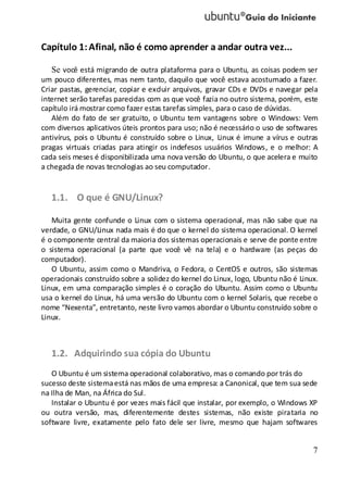7
Capítulo 1:Afinal, não é como aprender a andar outra vez...
Se você está migrando de outra plataforma para o Ubuntu, as coisas podem ser
um pouco diferentes, mas nem tanto, daquilo que você estava acostumado a fazer.
Criar pastas, gerenciar, copiar e excluir arquivos, gravar CDs e DVDs e navegar pela
internet serão tarefas parecidas com as que você fazia no outro sistema, porém, este
capítulo irá mostrar como fazer estas tarefas simples, para o caso de dúvidas.
Além do fato de ser gratuito, o Ubuntu tem vantagens sobre o Windows: Vem
com diversos aplicativos úteis prontos para uso; não é necessário o uso de softwares
antivírus, pois o Ubuntu é construído sobre o Linux, Linux é imune a vírus e outras
pragas virtuais criadas para atingir os indefesos usuários Windows, e o melhor: A
cada seis meses é disponibilizada uma nova versão do Ubuntu, o que acelera e muito
a chegada de novas tecnologias ao seu computador.
1.1. O que é GNU/Linux?
Muita gente confunde o Linux com o sistema operacional, mas não sabe que na
verdade, o GNU/Linux nada mais é do que o kernel do sistema operacional. O kernel
é o componente central da maioria dos sistemas operacionais e serve de ponte entre
o sistema operacional (a parte que você vê na tela) e o hardware (as peças do
computador).
O Ubuntu, assim como o Mandriva, o Fedora, o CentOS e outros, são sistemas
operacionais construído sobre a solidez do kernel do Linux, logo, Ubuntu não é Linux.
Linux, em uma comparação simples é o coração do Ubuntu. Assim como o Ubuntu
usa o kernel do Linux, há uma versão do Ubuntu com o kernel Solaris, que recebe o
nome “Nexenta”, entretanto, neste livro vamos abordar o Ubuntu construído sobre o
Linux.
1.2. Adquirindo sua cópia do Ubuntu
O Ubuntu é um sistema operacional colaborativo, mas o comando por trás do
sucesso deste sistemaestá nas mãos de uma empresa: a Canonical, que tem sua sede
na Ilha de Man, na África do Sul.
Instalar o Ubuntu é por vezes mais fácil que instalar, por exemplo, o Windows XP
ou outra versão, mas, diferentemente destes sistemas, não existe pirataria no
software livre, exatamente pelo fato dele ser livre, mesmo que hajam softwares
 