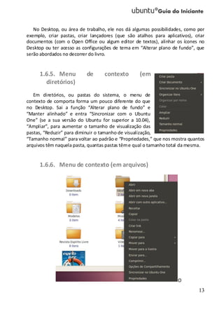 13
No Desktop, ou área de trabalho, ele nos dá algumas possibilidades, como por
exemplo, criar pastas, criar lançadores (que são atalhos para aplicativos), criar
documentos (com o Open Office ou algum editor de textos), alinhar os ícones no
Desktop ou ter acesso as configurações de tema em “Alterar plano de fundo”, que
serão abordados no decorrer do livro.
1.6.5. Menu de contexto (em
diretórios)
Em diretórios, ou pastas do sistema, o menu de
contexto de comporta forma um pouco diferente do que
no Desktop. Sai a função “Alterar plano de fundo” e
“Manter alinhado” e entra “Sincronizar com o Ubuntu
One” (se a sua versão do Ubuntu for superior a 10.04),
“Ampliar”, para aumentar o tamanho de visualização das
pastas, “Reduzir” para diminuir o tamanho de visualização,
“Tamanho normal” para voltar ao padrão e “Propriedades,” que nos mostra quantos
arquivos têm naquela pasta, quantas pastas tême qual o tamanho total da mesma.
1.6.6. Menu de contexto (em arquivos)
O
 