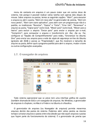 14
menu de contexto em arquivos é um pouco maior que em outras áreas do
sistema. Isto porque é possível realizar várias tarefas com apenas dois cliques do
mouse. Sobre arquivos ou pastas, temos as seguintes opções: “Abrir”, para executar
o arquivo ou abrir a pasta, “Abrir em nova aba” no gerenciador de janelas, “Abrir em
nova janela”, “Abrir com outro aplicativo”, para abrir com um programa que não é o
padrão, os tradicionais “Recortar”, “Copiar” e “Colar”, “Criar link”, “Renomear” o
arquivo ou pasta, “Copiar para” outro local, “Mover para” outro local, “Mover para a
lixeira” para excluir o arquivo “Enviar para” para enviar o arquivo por e-mail,
“Comprimir”, para compactar o arquivo e transformá-lo em .Rar, .Zip ou .Tar,
configurar as “Opções de Compartilhamento” para redes, “Sincronizar no Ubuntu
One” para enviar seu arquivo para a rede de cópia de segurança on-line do Ubuntu
(gratuito até 2GiB) e acesso as “Propriedades”, que lhe mostrará o tamanho do
arquivo ou pasta, definir qual o programa padrão para abrir o arquivo, mudar o ícone
ou outras configurações avançadas.
1.7. O navegador de arquivos
Todo sistema operacional que se preze tem uma interface gráfica de usuário
(também chamada de GUI) e um navegador de arquivos. No Windows, o gerenciador
de arquivos é o Explorer, no Mac é o Findere no Ubuntu é o Nautilus.
O gerenciador de arquivos (ou Navegador de arquivos) permite movermos
arquivos dentro das pastas do sistema. Podemos abrir várias janelas ao mesmo
tempo e arrastar arquivos e pastas entre elas (desde que não sejam arquivos e pastas
que façam parte do funcionamento do sistema). É o gerenciador de janelas que
 