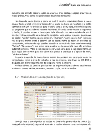 15
também nos permite copiar e colar os arquivos, criar pastas e apagar arquivos em
modo gráfico.Veja como é o gerenciador de janelas do Ubuntu:
No topo da janela temos a barra na qual é possível maximizar (fazer a janela
ocupar toda a tela), minimizar (esconder a janela na barra de tarefas) e o botão
vermelho com um “x” que serve para fechar a janela, além, claro, do nome da pasta
ou programa que está aberto naquele momento. Clicando com o mouse e segurando
o botão, é possível mover a janela pela tela. Clicando nas extremidades da tela é
possível redimensioná-la até o tamanho desejado. Logo abaixo, temos os ícones com
as opções “Voltar” (volta a pasta anterior), “Avançar”, “Abre a pasta Pai” (acessa a
raiz da pasta Home, onde é possível ver as pastas Home de todos os usuários do
computador, embora não seja possível acessá-las se você não tiver a senha correta),
“Excluir”, “Recarregar”, que serve para atualizar os itens na tela caso não aconteça
automaticamente, “Abra a sua pasta pessoal”, que volta para a sua pasta Home, as
duas lupas que servem para dar zoom nas pastas e arquivos e a opção de menu
“Visão em Ícones”.
Na parte esquerda da janela temos acesso instantâneo aos principais locais do
computador, como a área de trabalho, a raiz do sistema, aos drives de CD, DVD e
disquete, aos diretórios principais de sua pasta Home e a lixeira.
No lado direito da janela é possível ver os arquivos da pasta aberta atualmente,
acessar as pastas, excluir, renomear, arrastar, copiar, recortare colar.
1.7. Mudando a visualização de arquivos
Você já sabe o que significa os botões na janela do gerenciador de janelas (ou
navegador de arquivos). Agora irá aprender a mudar a forma como os arquivos são
 