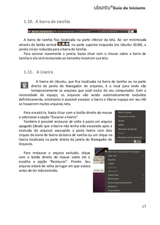 17
1.10. A barra de tarefas
A barra de tarefas fica localizada na parte inferior da tela. Ao ser minimizada
através do botão central , na parte superior esquerda (no Ubuntu 10.04), a
janela irá ser reduzida para a barra de tarefas.
Para acionar novamente a janela, basta clicar com o mouse sobre a barra de
tarefase ela será restaurada ao tamanho inicial em sua tela.
1.11. A Lixeira
A lixeira do Ubuntu, que fica localizada na barra de tarefas ou na parte
direita da janela do Navegador de arquivos, é o local para onde vão
temporariamente os arquivos que você exclui do seu computador. Com a
necessidade de espaço, os arquivos vão sendo automaticamente excluídos
definitivamente, entretanto é possível esvaziar a lixeira e liberar espaço em seu HD
se houverem muitos arquivos nela.
Para esvaziá-la, basta clicar com o botão direito do mouse
e selecionar a opção “Esvaziar a lixeira”.
Também é possível restaurar de volta à pasta um arquivo
apagado (desde que a lixeira não tenha sido esvaziada após a
exclusão do arquivo) acessando a pasta lixeira com dois
cliques do ícone de lixeira da barra de tarefas ou um clique na
lixeira localizada na parte direita da janela do Navegador de
Arquivos.
Para restaurar o arquivo excluído, clique
com o botão direito do mouse sobre ele e
escolha a opção “Restaurar”. Pronto. Seu
arquivo estará de volta ao lugar em que estava
antes de ter sidoexcluído.
 