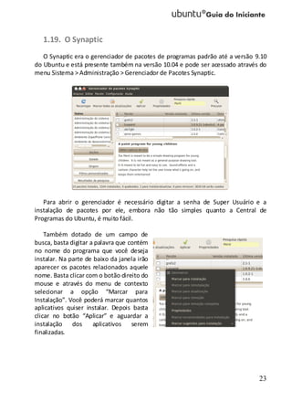 23
1.19. O Synaptic
O Synaptic era o gerenciador de pacotes de programas padrão até a versão 9.10
do Ubuntu e está presente também na versão 10.04 e pode ser acessado através do
menu Sistema > Administração > Gerenciador de Pacotes Synaptic.
Para abrir o gerenciador é necessário digitar a senha de Super Usuário e a
instalação de pacotes por ele, embora não tão simples quanto a Central de
Programas do Ubuntu, é muito fácil.
Também dotado de um campo de
busca, basta digitar a palavra que contém
no nome do programa que você deseja
instalar. Na parte de baixo da janela irão
aparecer os pacotes relacionados aquele
nome. Basta clicar com o botão direito do
mouse e através do menu de contexto
selecionar a opção “Marcar para
Instalação”. Você poderá marcar quantos
aplicativos quiser instalar. Depois basta
clicar no botão “Aplicar” e aguardar a
instalação dos aplicativos serem
finalizadas.
 