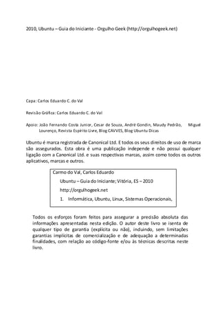 2010, Ubuntu – Guia do Iniciante - Orgulho Geek (http://orgulhogeek.net)
Capa: Carlos Eduardo C. do Val
Revisão Gráfica: Carlos Eduardo C. do Val
Apoio: João Fernando Costa Junior, Cesar de Souza, André Gondin, Maudy Pedrão, Miguel
Lourenço, Revista Espírito Livre, Blog CAVVES, Blog Ubuntu Dicas
Ubuntu é marca registrada de Canonical Ltd. E todos os seus direitos de uso de marca
são assegurados. Esta obra é uma publicação independe e não possui qualquer
ligação com a Canonical Ltd. e suas respectivas marcas, assim como todos os outros
aplicativos, marcas e outros.
Todos os esforços foram feitos para assegurar a precisão absoluta das
informações apresentadas nesta edição. O autor deste livro se isenta de
qualquer tipo de garantia (explícita ou não), incluindo, sem limitações
garantias implícitas de comercialização e de adequação a determinadas
finalidades, com relação ao código-fonte e/ou às técnicas descritas neste
livro.
Carmo do Val, Carlos Eduardo
Ubuntu – Guia do Iniciante;Vitória, ES – 2010
http://orgulhogeek.net
1. Informática, Ubuntu, Linux, Sistemas Operacionais,
 