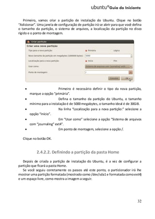 32
Primeiro, vamos criar a partição de instalação do Ubuntu. Clique no botão
“Adicionar”. Uma janela de configuração de partição irá se abrir para que você defina
o tamanho da partição, o sistema de arquivos, a localização da partição no disco
rígido e o ponto de montagem.
Primeiro é necessário definir o tipo da nova partição,
marque a opção “primária”.
Defina o tamanho da partição do Ubuntu, o tamanho
mínimo para a instalaçãoé de 5000 megabytes, o tamanho ideal é de 30GiB.
Na linha “Localização para a nova partição:” selecione a
opção “Início”.
Em “Usar como” selecione a opção “Sistema de arquivos
com “journaling” ext4”.
Em ponto de montagem, selecione a opção /.
Clique no botão OK.
2.4.2.2. Definindo a partição da pasta Home
Depois de criada a partição de instalação do Ubuntu, é a vez de configurar a
partição que ficará a pasta Home.
Se você seguiu corretamente os passos até este ponto, o particionador irá lhe
mostrar uma partição formatada (mostrado como /dev/sda1 e formatada comoext4)
e um espaço livre, como mostra a imagem a seguir.
 