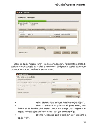 33
Clique na opção “espaço livre” e no botão “Adicionar”. Novamente a janela de
configuração de partição irá se abrir e você deverá configurar as opções da partição
da pasta home, como mostra a imagem a seguir.
Defina o tipo da nova partição, marque a opção “lógica”.
Defina o tamanho da partição da pasta Home, mas
lembre-se de reservar pelo menos 700MB de espaço (caso disponha de
espaço no disco rígido) para a criação da partição de troca (swap).
Na linha “Localização para a nova partição:” selecione a
opção “Fim”.
 