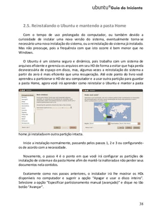 38
2.5. Reinstalando o Ubuntu e mantendo a pasta Home
Com o tempo de uso prolongado do computador, ou também devido a
curiosidade de instalar uma nova versão do sistema, eventualmente torna-se
necessário uma nova instalação do sistema, ou a reinstalação do sistema já instalado.
Mas não preocupe, pois a frequência com que isto ocorre é bem menor que no
Windows.
O Ubuntu é um sistema seguro e dinâmico, pois trabalha com um sistema de
arquivos eficiente e gerencia os arquivos em seu HD de forma a evitar que haja perda
desnecessária de espaço em disco, mas, algumas vezes a reinstalação do sistema a
partir do zero é mais eficiente que uma recuperação. Até este ponto do livro você
aprendeu a particionar o HD de seu computador e a usar outra partição para guardar
a pasta Home, agora você irá aprender como reinstalar o Ubuntu e manter a pasta
home já instaladaem outra partição intacta.
Inicie a instalação normalmente, passando pelos passos 1, 2 e 3 ou configurando-
os de acordo com a necessidade.
Novamente, o passo 4 é o ponto em que você irá configurar as partições de
instalação de sistemae da pasta Home afim de mantê-lainalteradae não perder seus
documentos nela contidos.
Exatamente como nos passos anteriores, o instalador irá lhe mostrar os HDs
disponíveis no computador e sugerir a opção “Apagar e usar o disco inteiro”.
Selecione a opção “Especificar particionamento manual (avançado)” e clique no tão
botão “Avançar”.
 