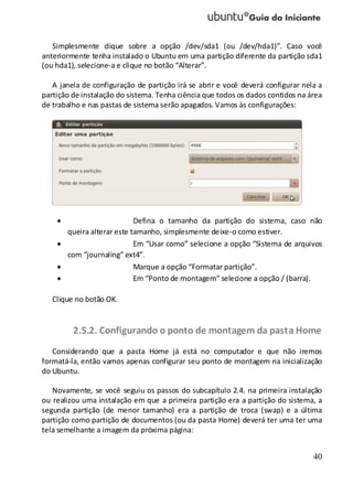 40
Simplesmente clique sobre a opção /dev/sda1 (ou /dev/hda1)”. Caso você
anteriormente tenha instalado o Ubuntu em uma partição diferente da partição sda1
(ou hda1), selecione-a e clique no botão “Alterar”.
A janela de configuração de partição irá se abrir e você deverá configurar nela a
partição de instalação do sistema. Tenha ciência que todos os dados contidos na área
de trabalho e nas pastas de sistema serão apagados. Vamos às configurações:
Defina o tamanho da partição do sistema, caso não
queira alterar este tamanho, simplesmente deixe-o como estiver.
Em “Usar como” selecione a opção “Sistema de arquivos
com “journaling” ext4”.
Marque a opção “Formatar partição”.
Em “Ponto de montagem” selecione a opção / (barra).
Clique no botão OK.
2.5.2. Configurando o ponto de montagem da pasta Home
Considerando que a pasta Home já está no computador e que não iremos
formatá-la, então vamos apenas configurar seu ponto de montagem na inicialização
do Ubuntu.
Novamente, se você seguiu os passos do subcapítulo 2.4. na primeira instalação
ou realizou uma instalação em que a primeira partição era a partição do sistema, a
segunda partição (de menor tamanho) era a partição de troca (swap) e a última
partição como partição de documentos (ou da pasta Home) deverá ter uma ter uma
tela semelhante a imagem da próxima página:
 
