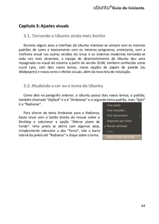 44
Capítulo 3:Ajustes visuais
3.1. Tornando o Ubuntu ainda mais bonito
Durante alguns anos a interface do Ubuntu manteve-se sempre com os mesmos
padrões de cores e basicamente com os mesmos programas, entretanto, com a
melhoria visual nas outras versões do Linux e os sistemas modernos tornando-se
cada vez mais atraentes, a equipe de desenvolvimento do Ubuntu deu uma
repaginada no visual do sistema a partir da versão 10.04, também conhecida como
Lucid Lynx, com dois novos temas, novas opções de papéis de parede (ou
Wallpapers) e novas cores e efeitos visuais, além da nova tela de instalação.
3.2. Mudando a cor ou o tema do Ubuntu
Como dito no parágrafo anterior, o Ubuntu possui dois novos temas, o padrão,
também chamado “Default” é o é “Ambiance” e o segundo tema padrão, mais “light”
é o “Radiance”.
Para alterar do tema Ambiance para o Radiance,
basta clicar com o botão direito do mouse sobre o
Desktop e selecionar a opção “Alterar plano de
fundo”. Uma janela se abrirá com algumas abas,
simplesmente selecione a aba “Tema”, role a barra
lateral da janela até “Radiance” e clique sobre o tema.
 