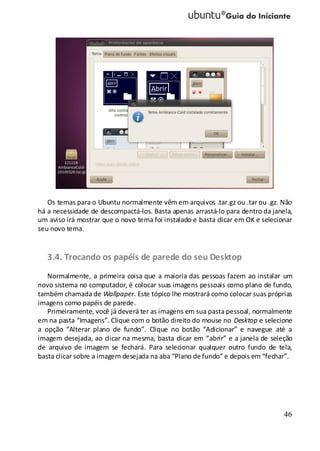 46
Os temas para o Ubuntu normalmente vêm em arquivos .tar.gz ou .tar ou .gz. Não
há a necessidade de descompactá-los. Basta apenas arrastá-lo para dentro da janela,
um aviso irá mostrar que o novo tema foi instalado e basta clicar em OK e selecionar
seu novo tema.
3.4. Trocando os papéis de parede do seu Desktop
Normalmente, a primeira coisa que a maioria das pessoas fazem ao instalar um
novo sistema no computador, é colocar suas imagens pessoais como plano de fundo,
também chamada de Wallpaper. Este tópico lhe mostrará como colocar suas próprias
imagens como papéis de parede.
Primeiramente, você já deverá ter as imagens em sua pasta pessoal, normalmente
em na pasta “Imagens”. Clique com o botão direito do mouse no Desktop e selecione
a opção “Alterar plano de fundo”. Clique no botão “Adicionar” e navegue até a
imagem desejada, ao clicar na mesma, basta clicar em “abrir” e a janela de seleção
de arquivo de imagem se fechará. Para selecionar qualquer outro fundo de tela,
basta clicar sobre a imagem desejada na aba “Plano de fundo” e depois em “fechar”.
 