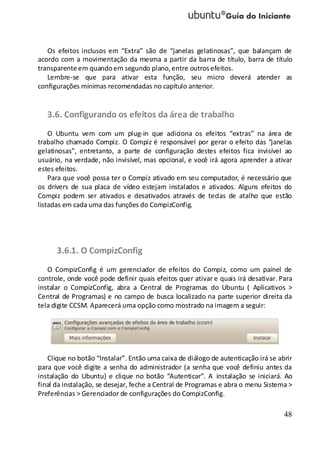 48
Os efeitos inclusos em “Extra” são de “janelas gelatinosas”, que balançam de
acordo com a movimentação da mesma a partir da barra de título, barra de título
transparente em quandoem segundo plano,entre outrosefeitos.
Lembre-se que para ativar esta função, seu micro deverá atender as
configurações mínimas recomendadas no capítulo anterior.
3.6. Configurando os efeitos da área de trabalho
O Ubuntu vem com um plug-in que adiciona os efeitos “extras” na área de
trabalho chamado Compiz. O Compiz é responsável por gerar o efeito das “janelas
gelatinosas”, entretanto, a parte de configuração destes efeitos fica invisível ao
usuário, na verdade, não invisível, mas opcional, e você irá agora aprender a ativar
estes efeitos.
Para que você possa ter o Compiz ativado em seu computador, é necessário que
os drivers de sua placa de vídeo estejam instalados e ativados. Alguns efeitos do
Compiz podem ser ativados e desativados através de teclas de atalho que estão
listadas em cada uma das funções do CompizConfig.
3.6.1. O CompizConfig
O CompizConfig é um gerenciador de efeitos do Compiz, como um painel de
controle, onde você pode definir quais efeitos quer ativar e quais irá desativar. Para
instalar o CompizConfig, abra a Central de Programas do Ubuntu ( Aplicativos >
Central de Programas) e no campo de busca localizado na parte superior direita da
tela digite CCSM. Aparecerá uma opção como mostrado na imagem a seguir:
Clique no botão “Instalar”. Então uma caixa de diálogo de autenticação irá se abrir
para que você digite a senha do administrador (a senha que você definiu antes da
instalação do Ubuntu) e clique no botão “Autenticar”. A instalação se iniciará. Ao
final da instalação, se desejar, feche a Central de Programas e abra o menu Sistema >
Preferências > Gerenciador de configurações do CompizConfig.
 