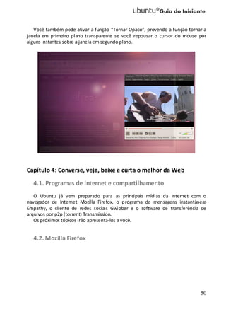 50
Você também pode ativar a função “Tornar Opaco”, provendo a função tornar a
janela em primeiro plano transparente se você repousar o cursor do mouse por
alguns instantes sobre a janelaem segundo plano.
Capítulo 4: Converse, veja, baixe e curta o melhor da Web
4.1. Programas de internet e compartilhamento
O Ubuntu já vem preparado para as principais mídias da Internet com o
navegador de Internet Mozilla Firefox, o programa de mensagens instantâneas
Empathy, o cliente de redes sociais Gwibber e o software de transferência de
arquivos por p2p (torrent) Transmission.
Os próximos tópicos irão apresentá-los a você.
4.2. Mozilla Firefox
 