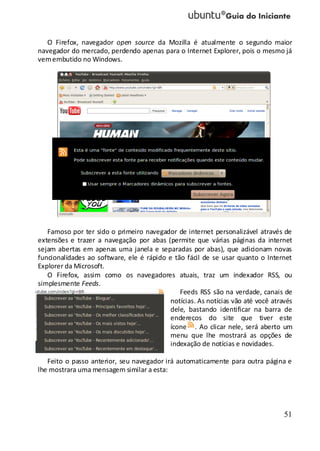 51
O Firefox, navegador open source da Mozilla é atualmente o segundo maior
navegador do mercado, perdendo apenas para o Internet Explorer, pois o mesmo já
vemembutido no Windows.
Famoso por ter sido o primeiro navegador de internet personalizável através de
extensões e trazer a navegação por abas (permite que várias páginas da internet
sejam abertas em apenas uma janela e separadas por abas), que adicionam novas
funcionalidades ao software, ele é rápido e tão fácil de se usar quanto o Internet
Explorer da Microsoft.
O Firefox, assim como os navegadores atuais, traz um indexador RSS, ou
simplesmente Feeds.
Feeds RSS são na verdade, canais de
notícias. As notícias vão até você através
dele, bastando identificar na barra de
endereços do site que tiver este
ícone . Ao clicar nele, será aberto um
menu que lhe mostrará as opções de
indexação de notícias e novidades.
Feito o passo anterior, seu navegador irá automaticamente para outra página e
lhe mostrara uma mensagem similar a esta:
 