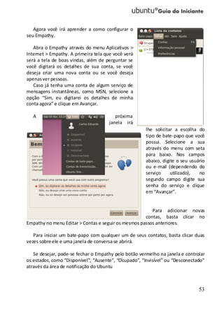 53
Agora você irá aprender a como configurar o
seu Empathy.
Abra o Empathy através do menu Aplicativos >
Internet > Empathy. A primeira tela que você verá
será a tela de boas vindas, além de perguntar se
você digitará os detalhes de sua conta, se você
deseja criar uma nova conta ou se você deseja
apenas ver pessoas.
Caso já tenha uma conta de algum serviço de
mensagens instantâneas, como MSN, selecione a
opção “Sim, eu digitarei os detalhes de minha
conta agora” e clique em Avançar.
A próxima
janela irá
lhe solicitar a escolha do
tipo de bate-papo que você
possui. Selecione a sua
através do menu com seta
para baixo. Nos campos
abaixo, digite o seu usuário
ou e-mail (dependendo do
serviço utilizado), no
segundo campo digite sua
senha do serviço e clique
em “Avançar”.
Para adicionar novas
contas, basta clicar no
Empathy no menu Editar > Contas e seguir os mesmos passos anteriores.
Para iniciar um bate-papo com qualquer um de seus contatos, basta clicar duas
vezes sobre ele e uma janela de conversa se abrirá.
Se desejar, pode-se fechar o Empathy pelo botão vermelho na janela e controlar
os estados, como “Disponível”, “Ausente”, “Ocupado”, “Invisível” ou “Desconectado”
através da área de notificação do Ubuntu
 