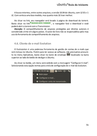 56
A busca retornou, entre outros arquivos, a versão 10.04 do Ubuntu, com 12 SE e 1
LE. Com certeza uma boa medida, mas quanto mais SE tiver melhor.
Ao clicar no link, seu navegador será levado à página de download do torrent.
Basta clicar no link , o navegador fará o download e você
poderá abrir o torrent com o Transmission.
Atenção: O compartilhamento de arquivos protegidos por direitos autorais é
considerado crime em alguns países. O autor do livro não se responsabiliza pelo mau
uso da ferramenta de compartilhamento de arquivos.
4.6. Cliente de e-mail Evolution
O Evolutution é uma poderosa ferramenta de gestão de contas de e-mails que
vem inclusa no Ubuntu. Porém para ter acesso ao software, não precisamos procurá-
lo no menu Aplicativos, basta clicar no ícone de envelope localizado na barra
superior ao lado do botão de desligar o Ubuntu.
Ao clicar no botão, um menu será exibido com a mensagem “Configurar E-mail”.
Selecionando esta opção iremos para a tela de configuração de e-mail do Evolution.
 