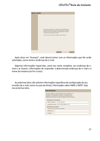 57
Após clicar em “Avançar”, você deverá entrar com as informações que lhe serão
solicitadas, como nome e endereço do e-mail.
Algumas informações requeridas, como seu nome completo, seu endereço de e-
mail e se houver, informações de responder a determinado endereço de e-mail e o
nome da empresa (se for o caso).
As próximas telas irão solicitarinformações específicas de configuração do seu
servidor de e-mail, como no caso do Gmail, informações sobre IMAP e SMTP. Veja
nas próximas telas.
 