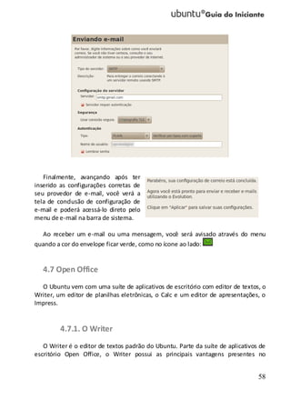 58
Finalmente, avançando após ter
inserido as configurações corretas de
seu provedor de e-mail, você verá a
tela de conclusão de configuração de
e-mail e poderá acessá-lo direto pelo
menu de e-mail na barra de sistema.
Ao receber um e-mail ou uma mensagem, você será avisado através do menu
quando a cor do envelope ficar verde, como no ícone ao lado:
4.7 Open Office
O Ubuntu vem com uma suíte de aplicativos de escritório com editor de textos, o
Writer, um editor de planilhas eletrônicas, o Calc e um editor de apresentações, o
Impress.
4.7.1. O Writer
O Writer é o editor de textos padrão do Ubuntu. Parte da suíte de aplicativos de
escritório Open Office, o Writer possui as principais vantagens presentes no
 