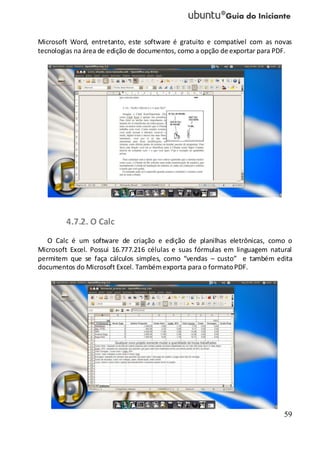 59
Microsoft Word, entretanto, este software é gratuito e compatível com as novas
tecnologias na área de edição de documentos, como a opção de exportar para PDF.
4.7.2. O Calc
O Calc é um software de criação e edição de planilhas eletrônicas, como o
Microsoft Excel. Possui 16.777.216 células e suas fórmulas em linguagem natural
permitem que se faça cálculos simples, como “vendas – custo” e também edita
documentos do Microsoft Excel. Tambémexporta para o formatoPDF.
 