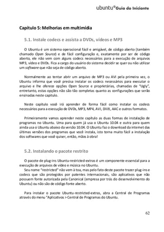 62
Capítulo 5:Melhorias em multimídia
5.1. Instale codecs e assista a DVDs, vídeos e MP3
O Ubuntu é um sistema operacional fácil e amigável, de código aberto (também
chamado Open Source) e de fácil configuração e, exatamente por ser de código
aberto, ele não vem com alguns codecs necessários para a execução de arquivos
MP3, vídeo e DVDs. Fica a cargo do usuário do sistema decidir se quer ou não utilizar
um software que não seja de código aberto.
Normalmente ao tentar abrir um arquivo de MP3 ou AVI pela primeira vez, o
Ubuntu informa que você precisa instalar os codecs necessários para executar o
arquivo e lhe oferece opções Open Source e proprietárias, chamadas de “Ugly”,
entretanto, estas opções não são tão completas quanto as configurações que serão
ensinadas neste capitulo.
Neste capítulo você irá aprender de forma fácil como instalar os codecs
necessários para a execução de DVDs, MP3, MP4, AVI, DiVX, AAC e outros formatos.
Primeiramente vamos aprender neste capítulo as duas formas de instalação de
programas no Ubuntu. Uma para quem já usa o Ubuntu 10.04 e outra para quem
ainda usa o Ubuntu abaixo da versão 10.04. O Ubuntu faz o download da internet das
últimas versões dos programas que você instala, isto torna muito fácil a instalação
dos softwares que você quiser, então, mãos à obra!
5.2. Instalando o pacote restrito
O pacote de plug-ins Ubuntu-restricted-extras é um componente essencial para a
execução de arquivos de vídeo e música no Ubuntu.
Seu nome “restricted” não vem à toa, mas pelo fato deste pacote trazer plug-inse
codecs que são protegidos por patentes internacionais, são aplicativos que não
possuem fonte autorizada pela Canonical (empresa por trás do desenvolvimento do
Ubuntu) ou não são de código fonte aberto.
Para instalar o pacote Ubuntu-restricted-extras, abra a Central de Programas
através do menu “Aplicativos > Central de Programas do Ubuntu.
 